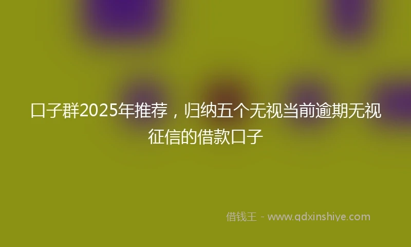 口子群2025年推荐，归纳五个无视当前逾期无视征信的借款口子