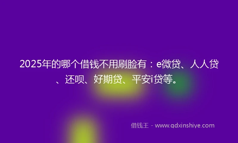 2025年的哪个借钱不用刷脸有：e微贷、人人贷、还呗、好期贷、平安i贷等。