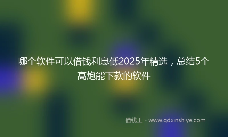 哪个软件可以借钱利息低2025年精选，总结5个高炮能下款的软件