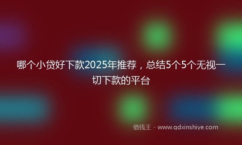 哪个小贷好下款2025年推荐，总结5个5个无视一切下款的平台