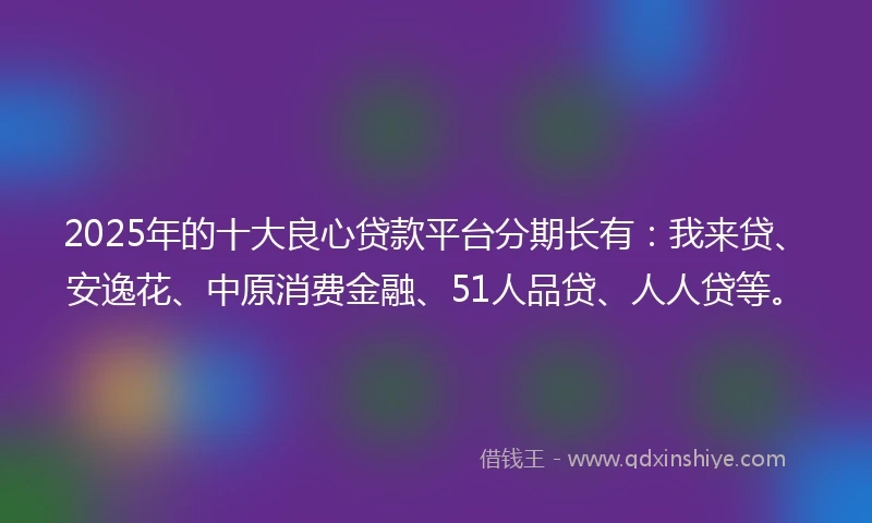 2025年的十大良心贷款平台分期长有：我来贷、安逸花、中原消费金融、51人品贷、人人贷等。