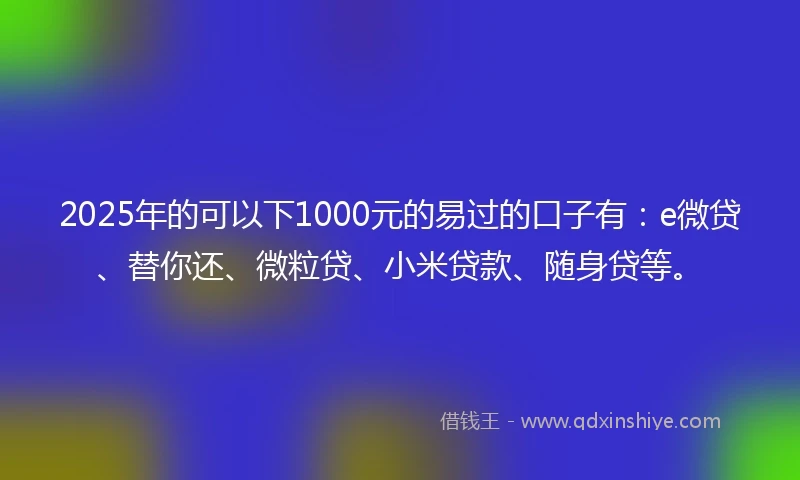 2025年的可以下1000元的易过的口子有：e微贷、替你还、微粒贷、小米贷款、随身贷等。