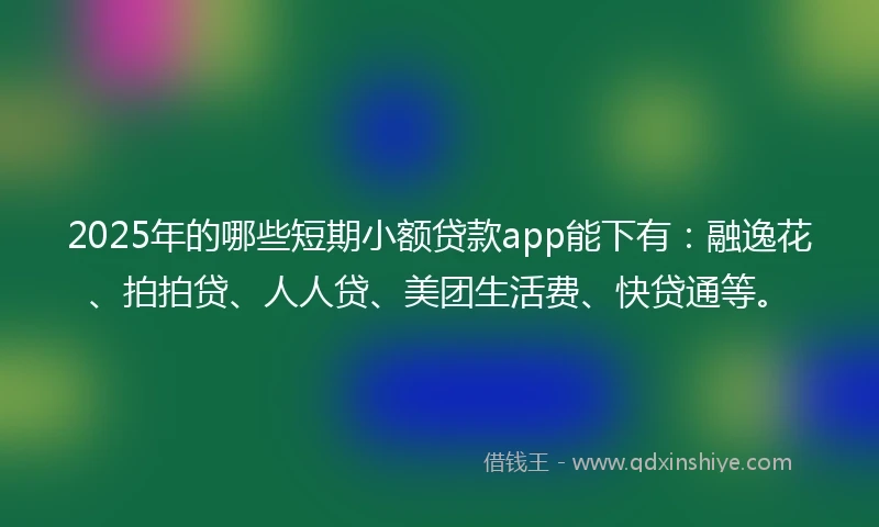 2025年的哪些短期小额贷款app能下有：融逸花、拍拍贷、人人贷、美团生活费、快贷通等。