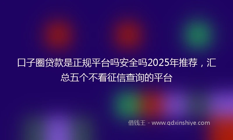口子圈贷款是正规平台吗安全吗2025年推荐,汇总五个不看征信查询的平台
