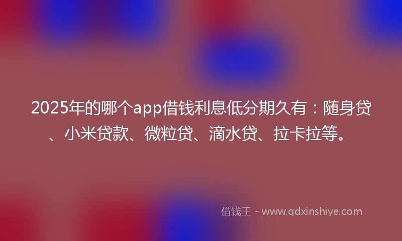 2025年的哪个app借钱利息低分期久有：随身贷、小米贷款、微粒贷、滴水贷、拉卡拉等。