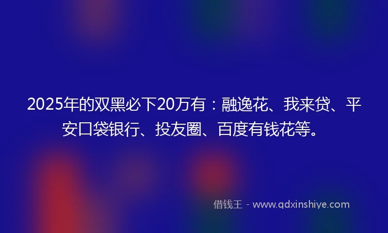 2025年的双黑必下20万有：融逸花、我来贷、平安口袋银行、投友圈、百度有钱花等。