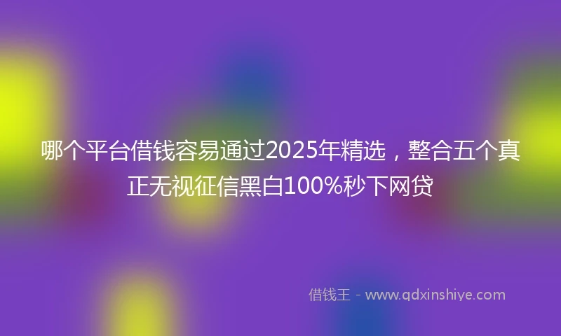 哪个平台借钱容易通过2025年精选，整合五个真正无视征信黑白100%秒下网贷