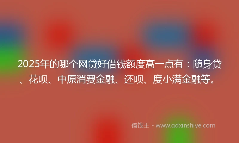 2025年的哪个网贷好借钱额度高一点有：随身贷、花呗、中原消费金融、还呗、度小满金融等。