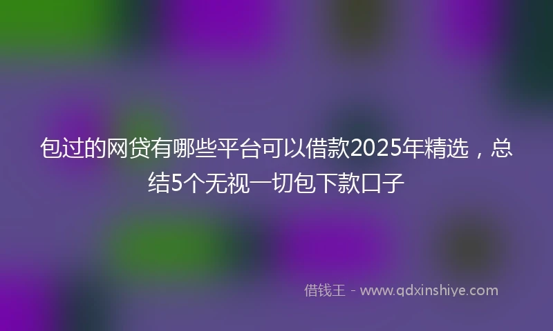 包过的网贷有哪些平台可以借款2025年精选，总结5个无视一切包下款口子