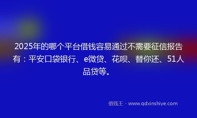 2025年的哪个平台借钱容易通过不需要征信报告有：平安口袋银行、e微贷、花呗、替你还、51人品贷等。