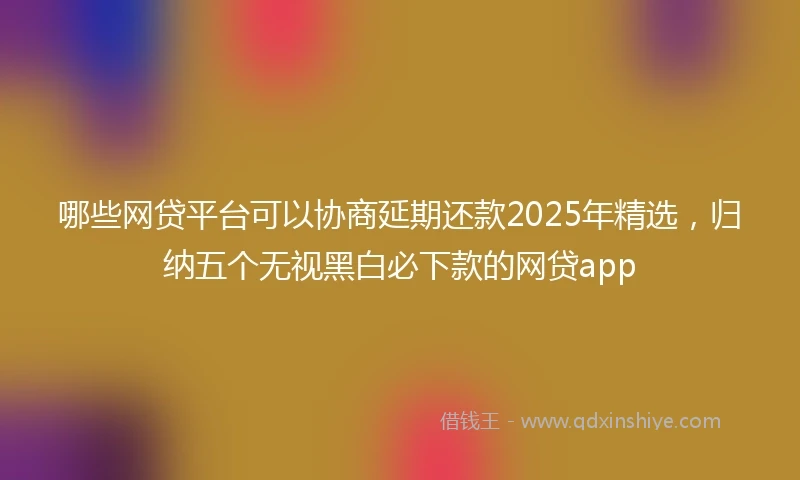 哪些网贷平台可以协商延期还款2025年精选，归纳五个无视黑白必下款的网贷app