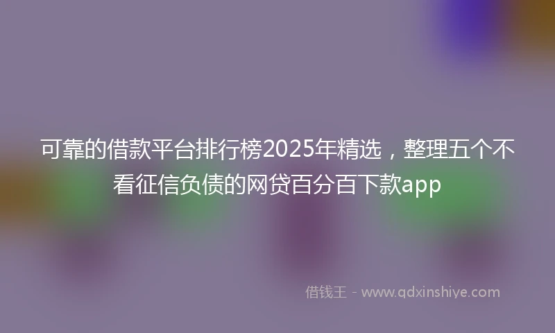可靠的借款平台排行榜2025年精选，整理五个不看征信负债的网贷百分百下款app