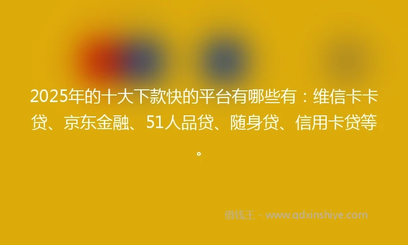 2025年的十大下款快的平台有哪些有：维信卡卡贷、京东金融、51人品贷、随身贷、信用卡贷等。