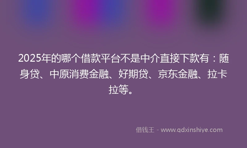 2025年的哪个借款平台不是中介直接下款有：随身贷、中原消费金融、好期贷、京东金融、拉卡拉等。