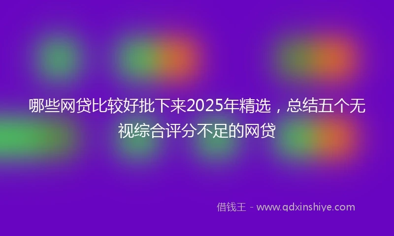 哪些网贷比较好批下来2025年精选，总结五个无视综合评分不足的网贷