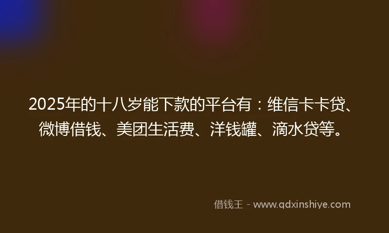 2025年的十八岁能下款的平台有：维信卡卡贷、微博借钱、美团生活费、洋钱罐、滴水贷等。