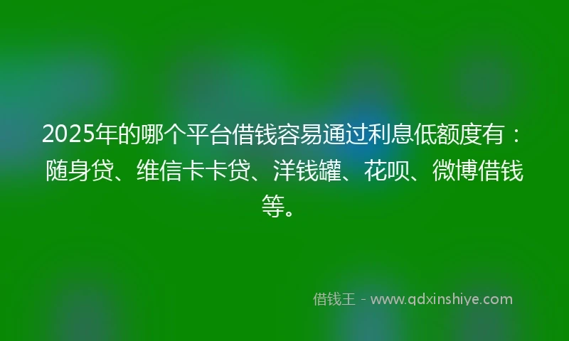2025年的哪个平台借钱容易通过利息低额度有：随身贷、维信卡卡贷、洋钱罐、花呗、微博借钱等。