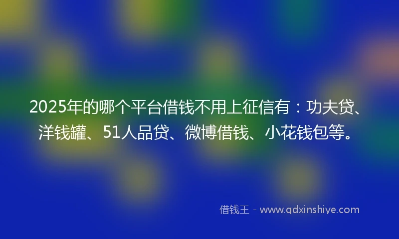 2025年的哪个平台借钱不用上征信有：功夫贷、洋钱罐、51人品贷、微博借钱、小花钱包等。