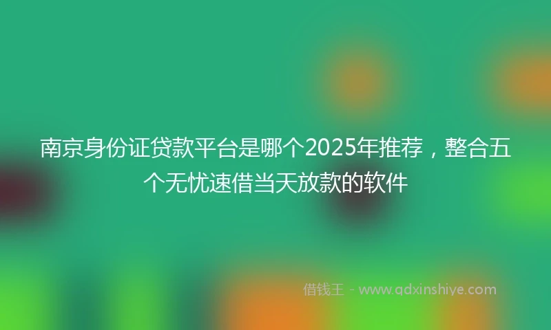 南京身份证贷款平台是哪个2025年推荐，整合五个无忧速借当天放款的软件