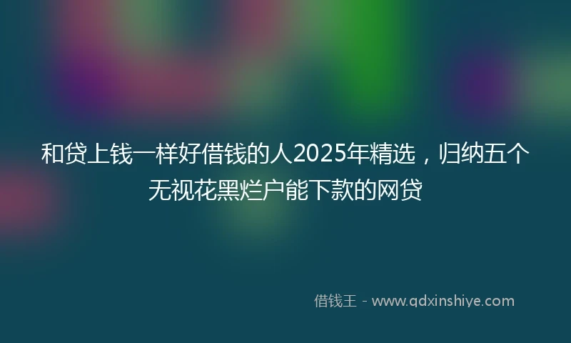 和贷上钱一样好借钱的人2025年精选，归纳五个无视花黑烂户能下款的网贷