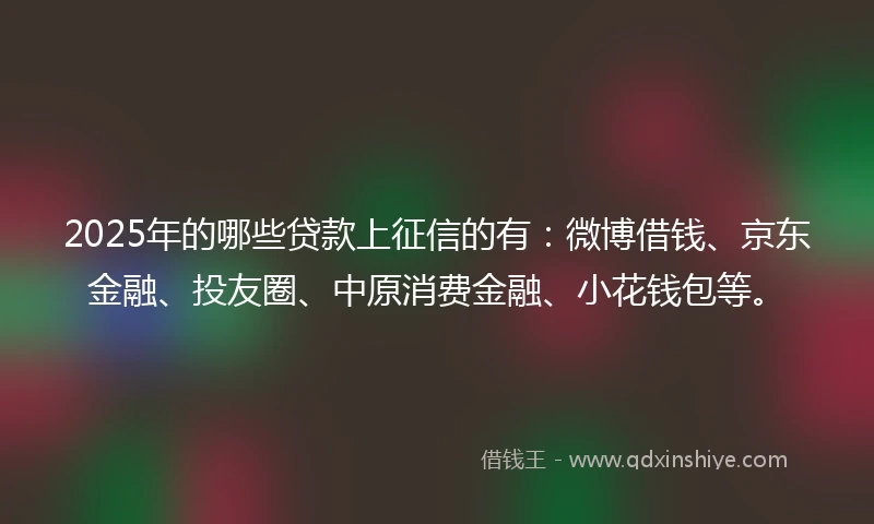 2025年的哪些贷款上征信的有：微博借钱、京东金融、投友圈、中原消费金融、小花钱包等。