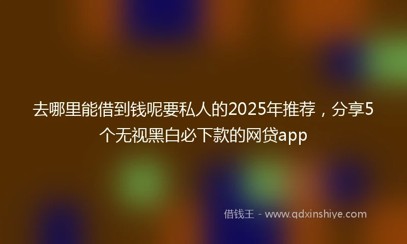 去哪里能借到钱呢要私人的2025年推荐，分享5个无视黑白必下款的网贷app