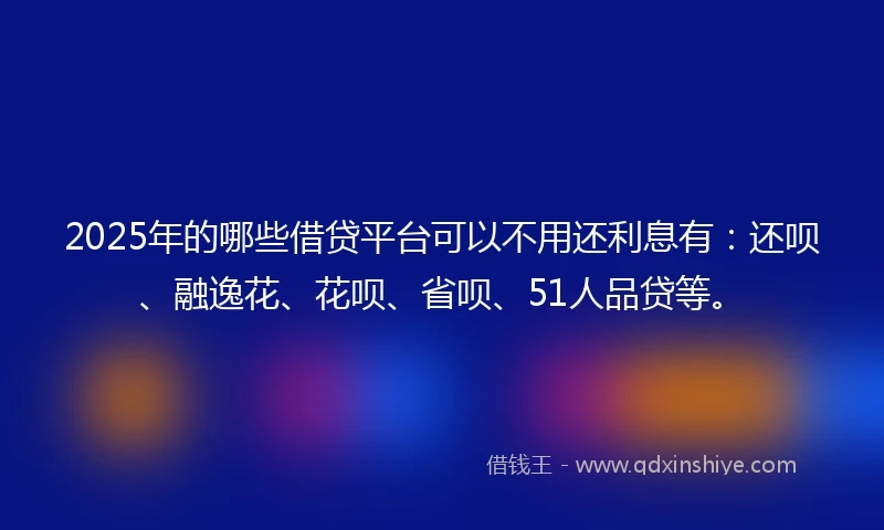 2025年的哪些借贷平台可以不用还利息有：还呗、融逸花、花呗、省呗、51人品贷等。