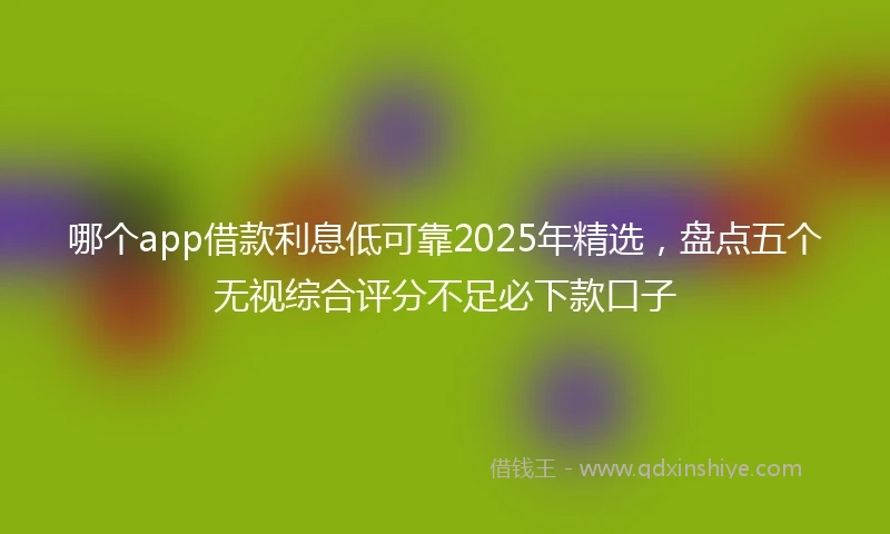 哪个app借款利息低可靠2025年精选，盘点五个无视综合评分不足必下款口子