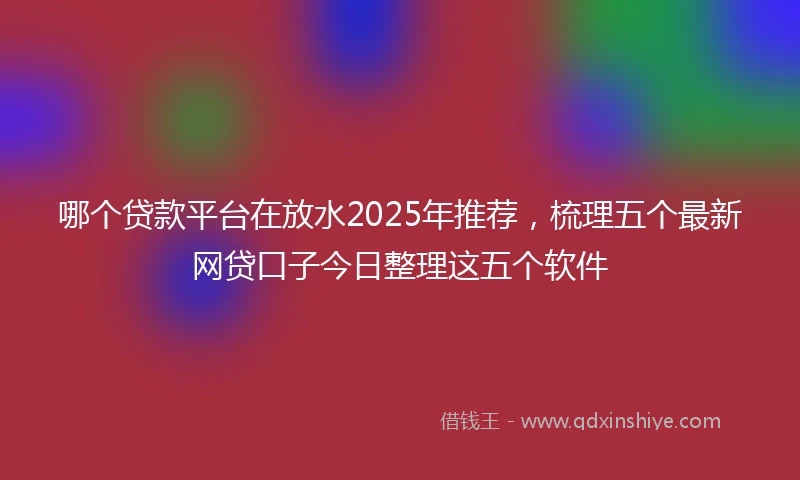 哪个贷款平台在放水2025年推荐，梳理五个最新网贷口子今日整理这五个软件