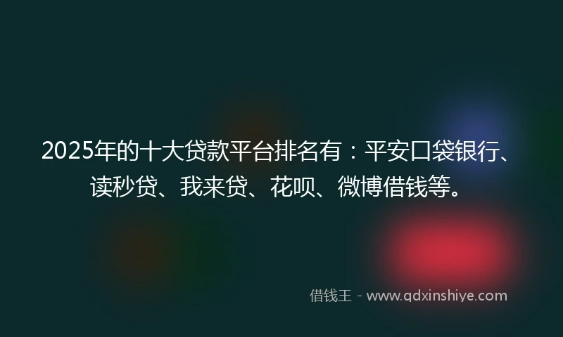 2025年的十大贷款平台排名有：平安口袋银行、读秒贷、我来贷、花呗、微博借钱等。