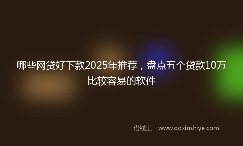 哪些网贷好下款2025年推荐，盘点五个贷款10万比较容易的软件