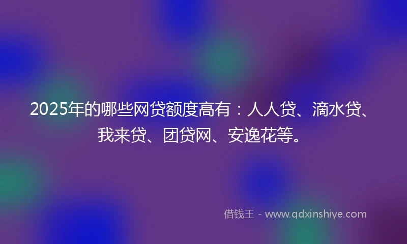2025年的哪些网贷额度高有：人人贷、滴水贷、我来贷、团贷网、安逸花等。