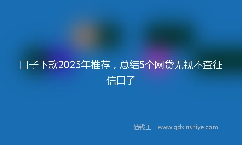 口子下款2025年推荐，总结5个网贷无视不查征信口子