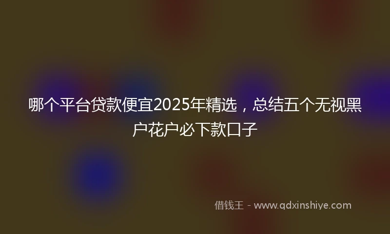 哪个平台贷款便宜2025年精选，总结五个无视黑户花户必下款口子