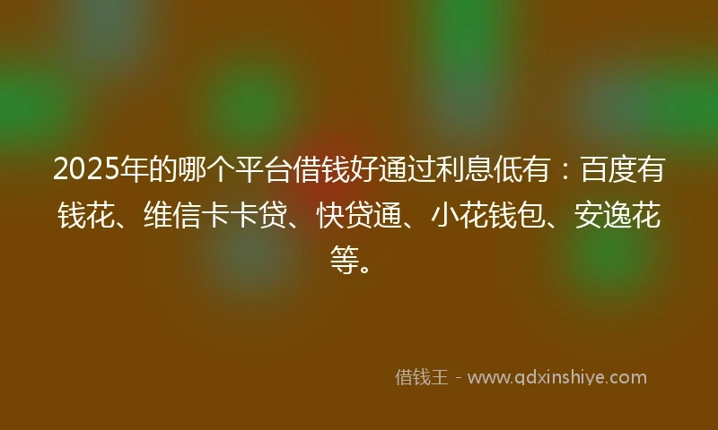2025年的哪个平台借钱好通过利息低有：百度有钱花、维信卡卡贷、快贷通、小花钱包、安逸花等。