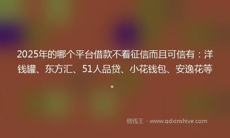 2025年的哪个平台借款不看征信而且可信有：洋钱罐、东方汇、51人品贷、小花钱包、安逸花等。