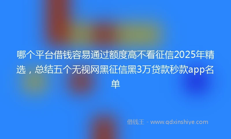 哪个平台借钱容易通过额度高不看征信2025年精选，总结五个无视网黑征信黑3万贷款秒款app名单