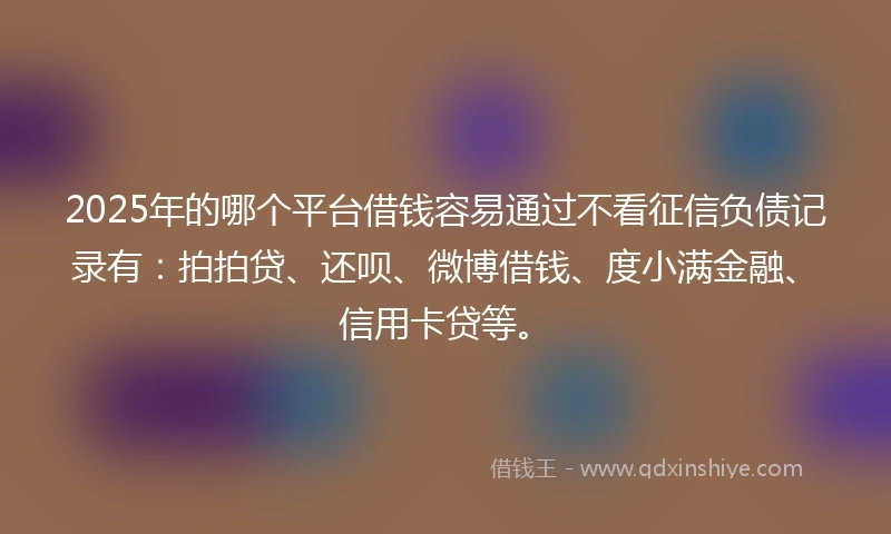 2025年的哪个平台借钱容易通过不看征信负债记录有：拍拍贷、还呗、微博借钱、度小满金融、信用卡贷等。