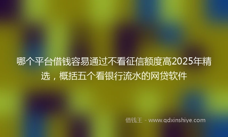 哪个平台借钱容易通过不看征信额度高2025年精选,概括五个看银行流水的网贷软件