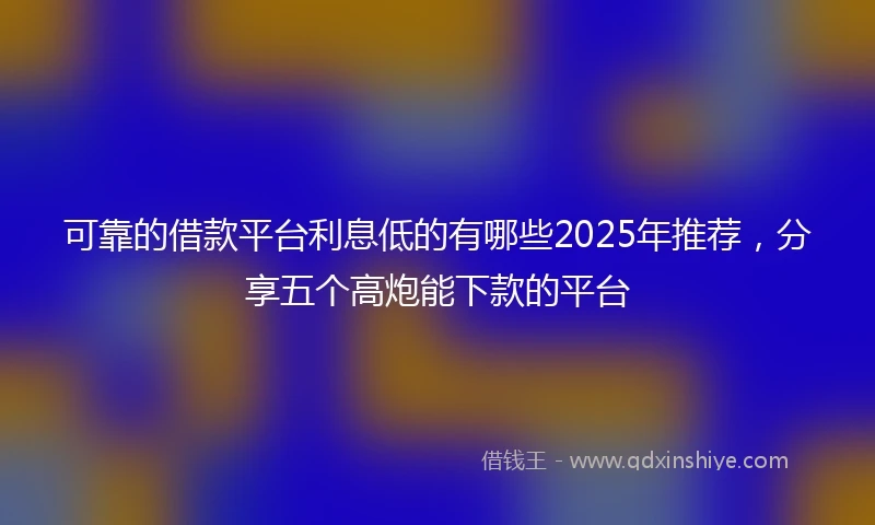 可靠的借款平台利息低的有哪些2025年推荐，分享五个高炮能下款的平台