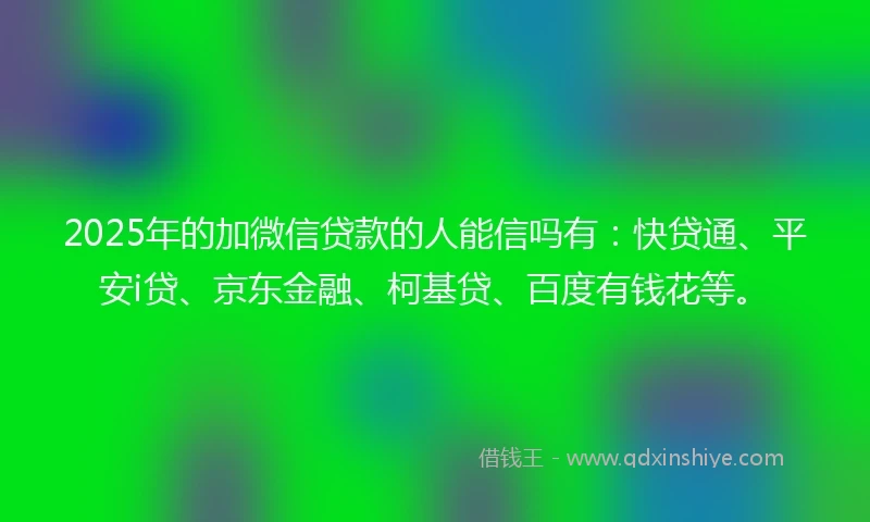 2025年的加微信贷款的人能信吗有：快贷通、平安i贷、京东金融、柯基贷、百度有钱花等。