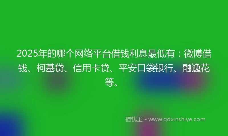 2025年的哪个网络平台借钱利息最低有：微博借钱、柯基贷、信用卡贷、平安口袋银行、融逸花等。