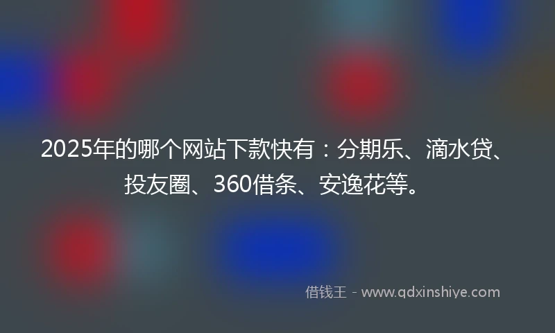 2025年的哪个网站下款快有：分期乐、滴水贷、投友圈、360借条、安逸花等。