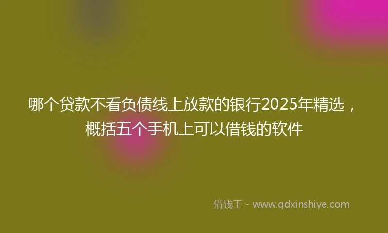 哪个贷款不看负债线上放款的银行2025年精选，概括五个手机上可以借钱的软件
