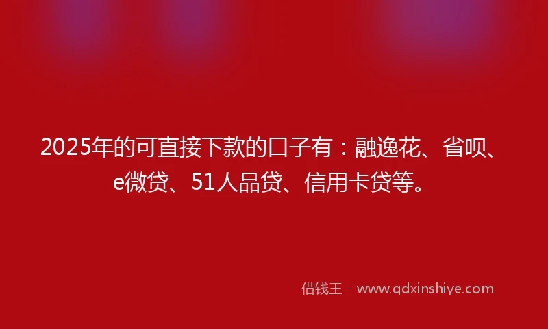 2025年的可直接下款的口子有：融逸花、省呗、e微贷、51人品贷、信用卡贷等。