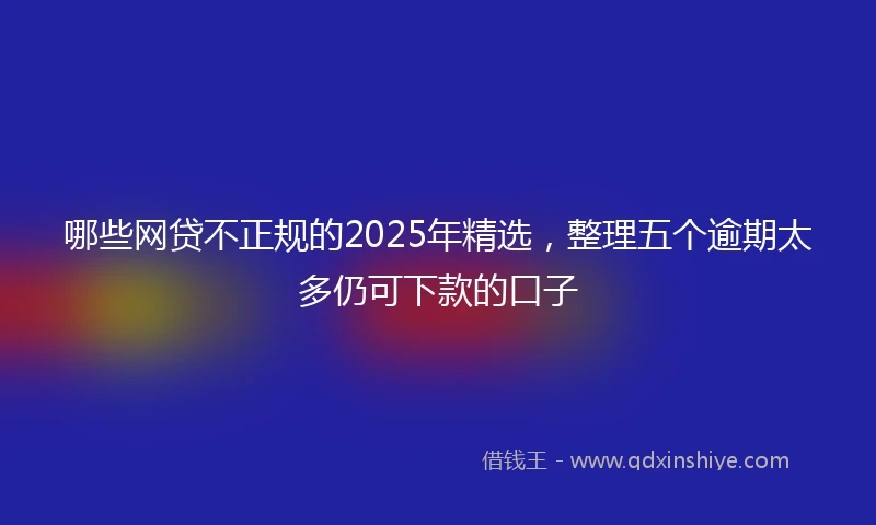 哪些网贷不正规的2025年精选，整理五个逾期太多仍可下款的口子