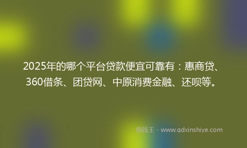 2025年的哪个平台贷款便宜可靠有：惠商贷、360借条、团贷网、中原消费金融、还呗等。