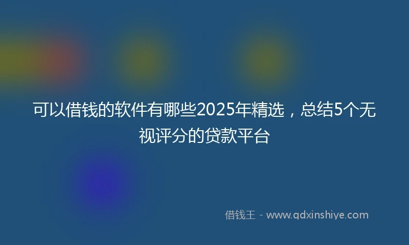 可以借钱的软件有哪些2025年精选，总结5个无视评分的贷款平台