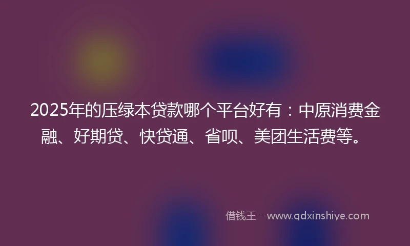 2025年的压绿本贷款哪个平台好有：中原消费金融、好期贷、快贷通、省呗、美团生活费等。