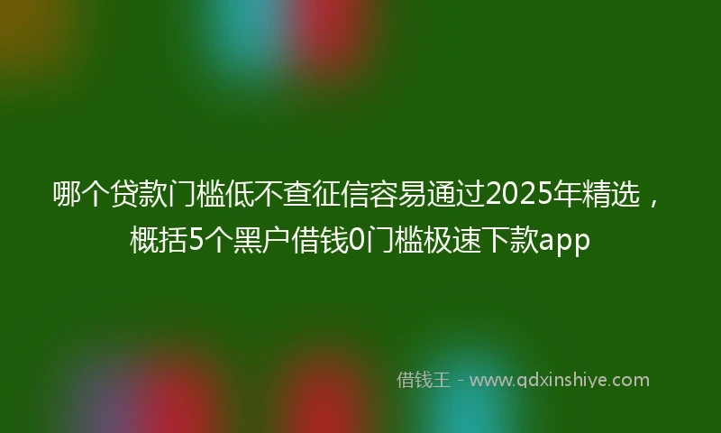 哪个贷款门槛低不查征信容易通过2025年精选，概括5个黑户借钱0门槛极速下款app
